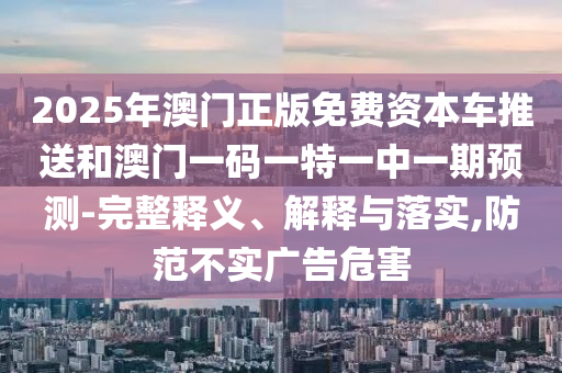 2025年澳門正版免費(fèi)資本車推送和澳門一碼一特一中一期預(yù)測-完整釋義、解釋與落實(shí),防范不實(shí)廣告危害