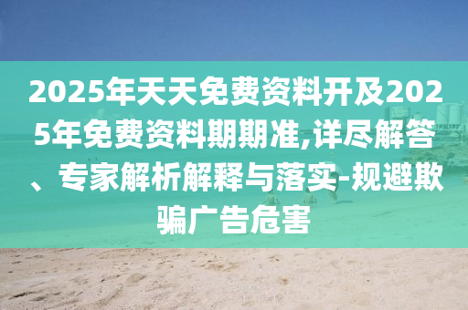 2025年天天免費(fèi)資料開及2025年免費(fèi)資料期期準(zhǔn),詳盡解答、專家解析解釋與落實(shí)-規(guī)避欺騙廣告危害