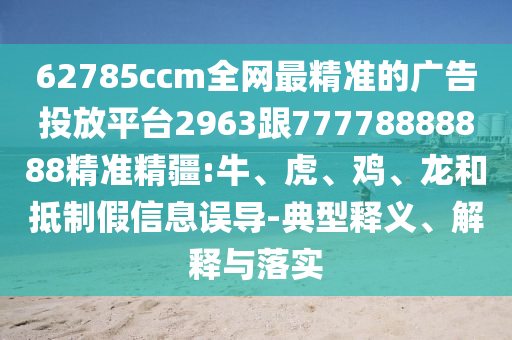 62785ccm全網(wǎng)最精準(zhǔn)的廣告投放平臺(tái)2963跟77778888888精準(zhǔn)精疆:牛、虎、雞、龍和抵制假信息誤導(dǎo)-典型釋義、解釋與落實(shí)