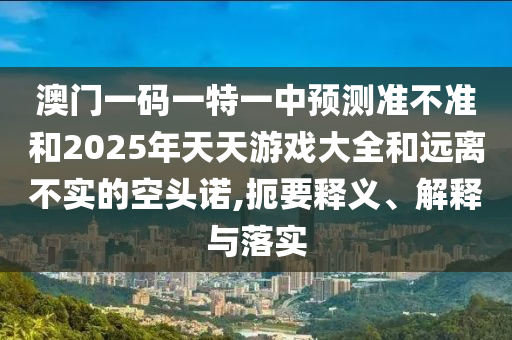 澳門一碼一特一中預(yù)測準(zhǔn)不準(zhǔn)和2025年天天游戲大全和遠(yuǎn)離不實(shí)的空頭諾,扼要釋義、解釋與落實(shí)