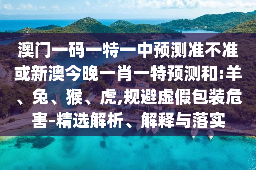 澳門一碼一特一中預(yù)測準(zhǔn)不準(zhǔn)或新澳今晚一肖一特預(yù)測和:羊、兔、猴、虎,規(guī)避虛假包裝危害-精選解析、解釋與落實(shí)