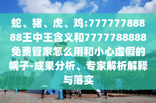 蛇、豬、虎、雞:77777788888王中王含義和7777788888免費管家怎么用和小心虛假的幌子-成果分析、專家解析解釋與落實
