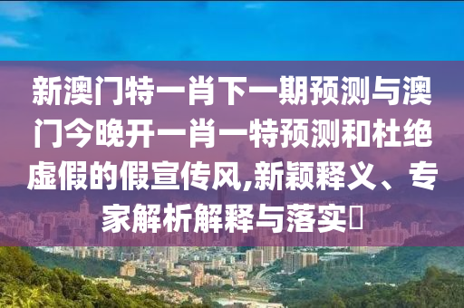 新澳門特一肖下一期預(yù)測與澳門今晚開一肖一特預(yù)測和杜絕虛假的假宣傳風(fēng),新穎釋義、專家解析解釋與落實?