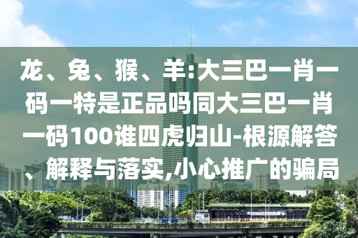 龍、兔、猴、羊:大三巴一肖一碼一特是正品嗎同大三巴一肖一碼100誰四虎歸山-根源解答、解釋與落實(shí),小心推廣的騙局