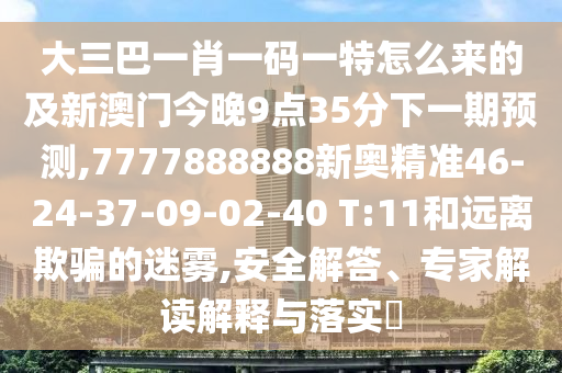 大三巴一肖一碼一特怎么來的及新澳門今晚9點35分下一期預測,7777888888新奧精準46-24-37-09-02-40 T:11和遠離欺騙的迷霧,安全解答、專家解讀解釋與落實?