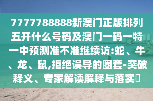 7777788888新澳門正版排列五開什么號碼及澳門一碼一特一中預(yù)測準(zhǔn)不準(zhǔn)繼續(xù)訪:蛇、牛、龍、鼠,拒絕誤導(dǎo)的圈套-突破釋義、專家解讀解釋與落實?