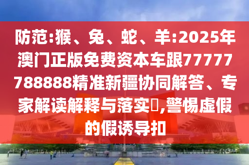 防范:猴、兔、蛇、羊:2025年澳門正版免費資本車跟77777788888精準新疆協(xié)同解答、專家解讀解釋與落實?,警惕虛假的假誘導扣