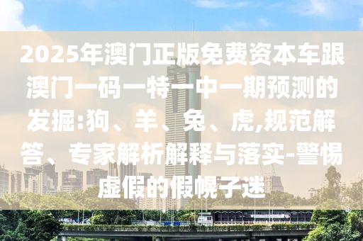 2025年澳門正版免費(fèi)資本車跟澳門一碼一特一中一期預(yù)測(cè)的發(fā)掘:狗、羊、兔、虎,規(guī)范解答、專家解析解釋與落實(shí)-警惕虛假的假幌子迷
