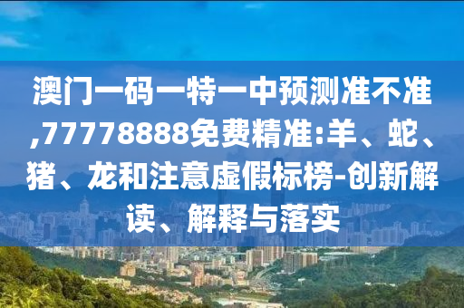 澳門一碼一特一中預(yù)測準(zhǔn)不準(zhǔn),77778888免費(fèi)精準(zhǔn):羊、蛇、豬、龍和注意虛假標(biāo)榜-創(chuàng)新解讀、解釋與落實(shí)