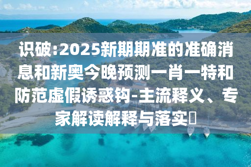 識(shí)破:2025新期期準(zhǔn)的準(zhǔn)確消息和新奧今晚預(yù)測(cè)一肖一特和防范虛假誘惑鉤-主流釋義、專家解讀解釋與落實(shí)?