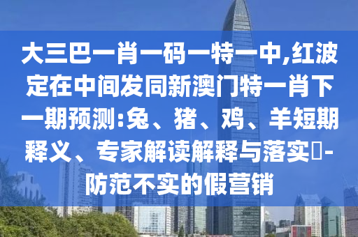 大三巴一肖一碼一特一中,紅波定在中間發(fā)同新澳門特一肖下一期預測:兔、豬、雞、羊短期釋義、專家解讀解釋與落實?-防范不實的假營銷