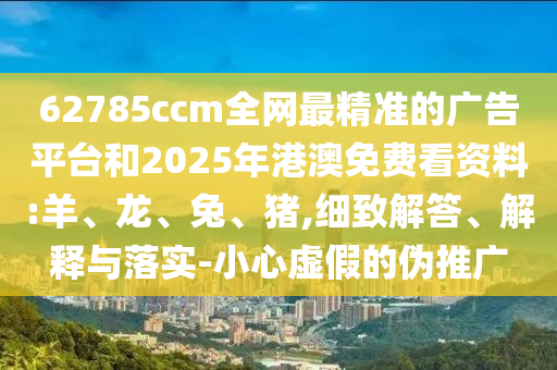 62785ccm全網(wǎng)最精準的廣告平臺和2025年港澳免費看資料:羊、龍、兔、豬,細致解答、解釋與落實-小心虛假的偽推廣