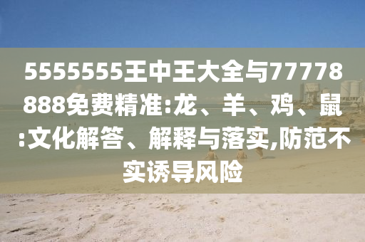 5555555王中王大全與77778888免費精準:龍、羊、雞、鼠:文化解答、解釋與落實,防范不實誘導風險