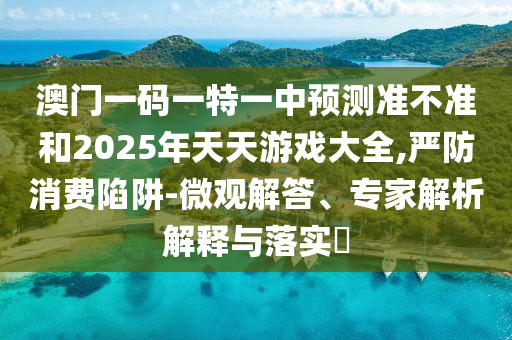 澳門一碼一特一中預(yù)測準不準和2025年天天游戲大全,嚴防消費陷阱-微觀解答、專家解析解釋與落實?