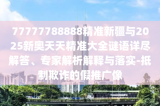 77777788888精準(zhǔn)新疆與2025新奧天天精準(zhǔn)大全謎語(yǔ)詳盡解答、專(zhuān)家解析解釋與落實(shí)-抵制欺詐的假推廣像