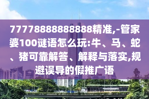 77778888888888精準,-管家婆100謎語怎么玩:牛、馬、蛇、豬可靠解答、解釋與落實,規(guī)避誤導的假推廣語