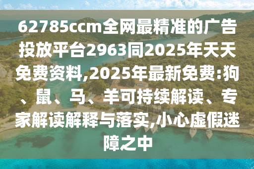 62785ccm全網(wǎng)最精準的廣告投放平臺2963同2025年天天免費資料,2025年最新免費:狗、鼠、馬、羊可持續(xù)解讀、專家解讀解釋與落實,小心虛假迷障之中