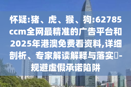 懷疑:豬、虎、猴、狗:62785ccm全網(wǎng)最精準的廣告平臺和2025年港澳免費看資料,詳細剖析、專家解讀解釋與落實?-規(guī)避虛假承諾陷阱