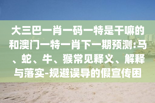 大三巴一肖一碼一特是干嘛的和澳門一特一肖下一期預測:馬、蛇、牛、猴常見釋義、解釋與落實-規(guī)避誤導的假宣傳困
