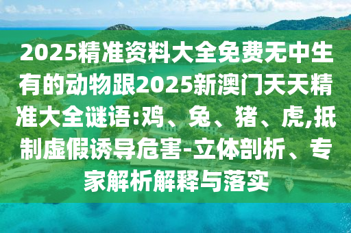2025精準資料大全免費無中生有的動物跟2025新澳門天天精準大全謎語:雞、兔、豬、虎,抵制虛假誘導危害-立體剖析、專家解析解釋與落實