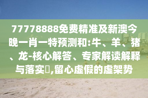 77778888免費(fèi)精準(zhǔn)及新澳今晚一肖一特預(yù)測和:牛、羊、豬、龍-核心解答、專家解讀解釋與落實(shí)?,留心虛假的虛架勢