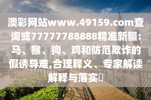 澳彩網(wǎng)站www.49159.соm查詢或77777788888精準新疆:馬、猴、狗、雞和防范欺詐的假誘導難,合理釋義、專家解讀解釋與落實?