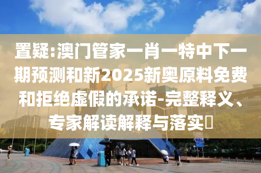 置疑:澳門管家一肖一特中下一期預(yù)測(cè)和新2025新奧原料免費(fèi)和拒絕虛假的承諾-完整釋義、專家解讀解釋與落實(shí)?