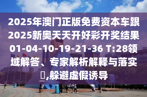 2025年澳門正版免費(fèi)資本車跟2025新奧天天開(kāi)好彩開(kāi)獎(jiǎng)結(jié)果01-04-10-19-21-36 T:28領(lǐng)域解答、專家解析解釋與落實(shí)?,躲避虛假誘導(dǎo)
