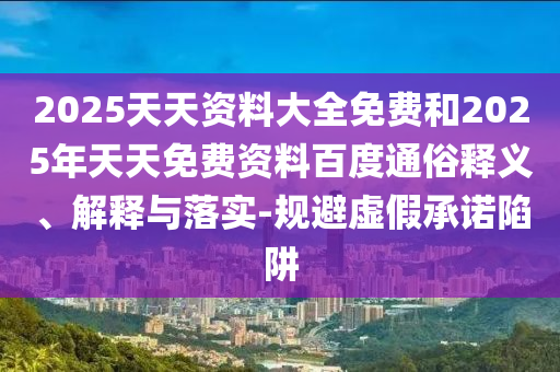 2025天天資料大全免費(fèi)和2025年天天免費(fèi)資料百度通俗釋義、解釋與落實(shí)-規(guī)避虛假承諾陷阱