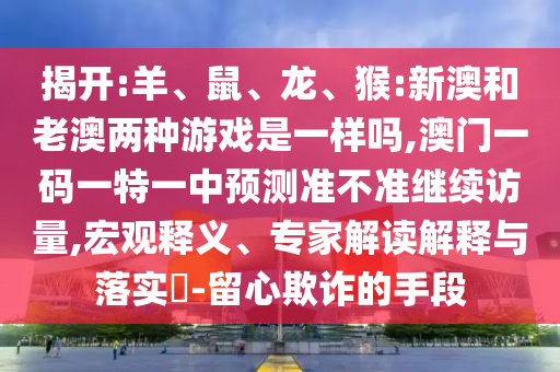 揭開:羊、鼠、龍、猴:新澳和老澳兩種游戲是一樣嗎,澳門一碼一特一中預(yù)測準(zhǔn)不準(zhǔn)繼續(xù)訪量,宏觀釋義、專家解讀解釋與落實(shí)?-留心欺詐的手段