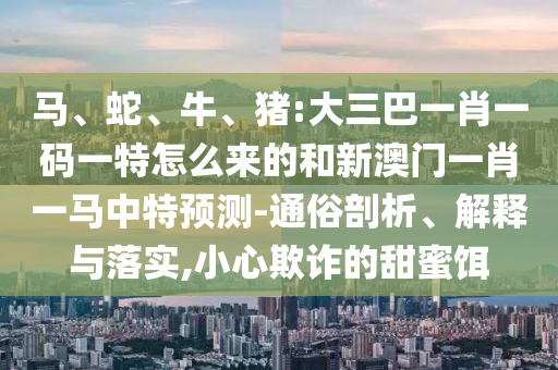 馬、蛇、牛、豬:大三巴一肖一碼一特怎么來的和新澳門一肖一馬中特預(yù)測-通俗剖析、解釋與落實(shí),小心欺詐的甜蜜餌