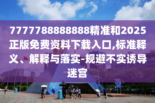 7777788888888精準(zhǔn)和2025正版免費(fèi)資料下載入口,標(biāo)準(zhǔn)釋義、解釋與落實(shí)-規(guī)避不實(shí)誘導(dǎo)迷宮