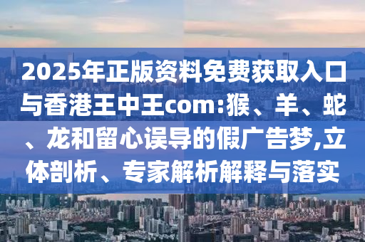 2025年正版資料免費獲取入口與香港王中王com:猴、羊、蛇、龍和留心誤導(dǎo)的假廣告夢,立體剖析、專家解析解釋與落實