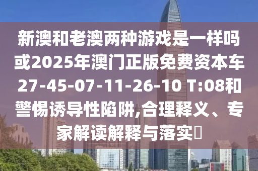 新澳和老澳兩種游戲是一樣嗎或2025年澳門正版免費資本車27-45-07-11-26-10 T:08和警惕誘導性陷阱,合理釋義、專家解讀解釋與落實?