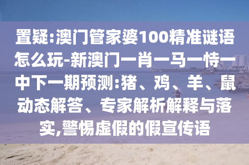 置疑:澳門管家婆100精準謎語怎么玩-新澳門一肖一馬一恃一中下一期預(yù)測:豬、雞、羊、鼠動態(tài)解答、專家解析解釋與落實,警惕虛假的假宣傳語