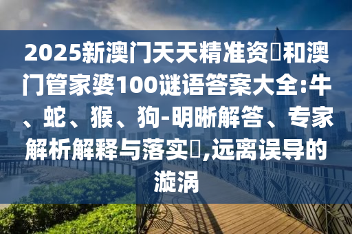2025新澳門天天精準(zhǔn)資枓和澳門管家婆100謎語答案大全:牛、蛇、猴、狗-明晰解答、專家解析解釋與落實?,遠(yuǎn)離誤導(dǎo)的漩渦