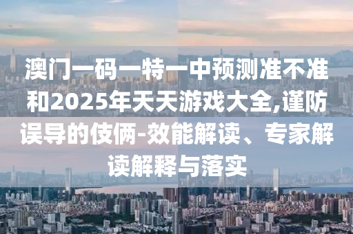 澳門一碼一特一中預(yù)測準(zhǔn)不準(zhǔn)和2025年天天游戲大全,謹(jǐn)防誤導(dǎo)的伎倆-效能解讀、專家解讀解釋與落實