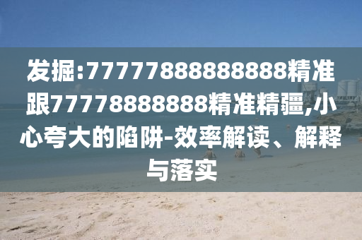 發(fā)掘:77777888888888精準(zhǔn)跟77778888888精準(zhǔn)精疆,小心夸大的陷阱-效率解讀、解釋與落實