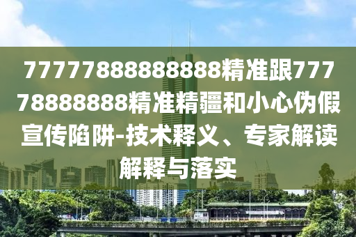 77777888888888精準(zhǔn)跟77778888888精準(zhǔn)精疆和小心偽假宣傳陷阱-技術(shù)釋義、專家解讀解釋與落實