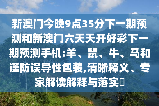 新澳門今晚9點(diǎn)35分下一期預(yù)測(cè)和新澳門六天天開(kāi)好彩下一期預(yù)測(cè)手機(jī):羊、鼠、牛、馬和謹(jǐn)防誤導(dǎo)性包裝,清晰釋義、專家解讀解釋與落實(shí)?