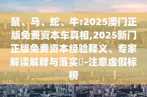 鼠、馬、蛇、牛:2025澳門正版免費(fèi)資本車真相,2025新門正版免費(fèi)資本經(jīng)驗(yàn)釋義、專家解讀解釋與落實(shí)?-注意虛假標(biāo)榜