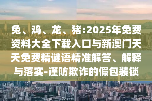 兔、雞、龍、豬:2025年免費(fèi)資料大全下載入口與新澳門天天免費(fèi)精謎語精準(zhǔn)解答、解釋與落實(shí)-謹(jǐn)防欺詐的假包裝鎖