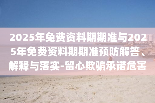 2025年免費(fèi)資料期期準(zhǔn)與2025年免費(fèi)資料期期準(zhǔn)預(yù)防解答、解釋與落實(shí)-留心欺騙承諾危害