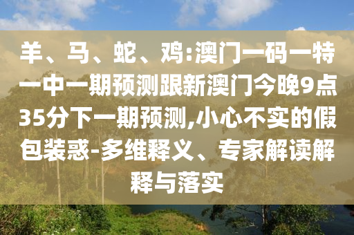 羊、馬、蛇、雞:澳門一碼一特一中一期預(yù)測跟新澳門今晚9點35分下一期預(yù)測,小心不實的假包裝惑-多維釋義、專家解讀解釋與落實
