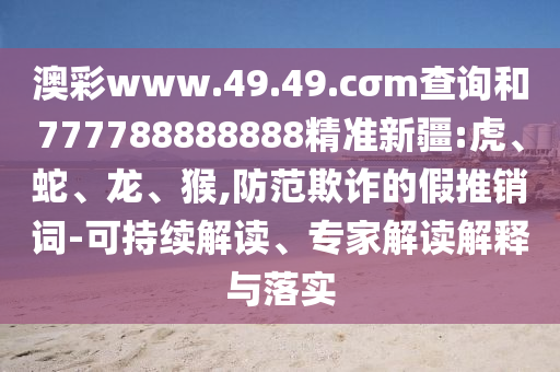 澳彩www.49.49.cσm查詢和777788888888精準(zhǔn)新疆:虎、蛇、龍、猴,防范欺詐的假推銷詞-可持續(xù)解讀、專家解讀解釋與落實