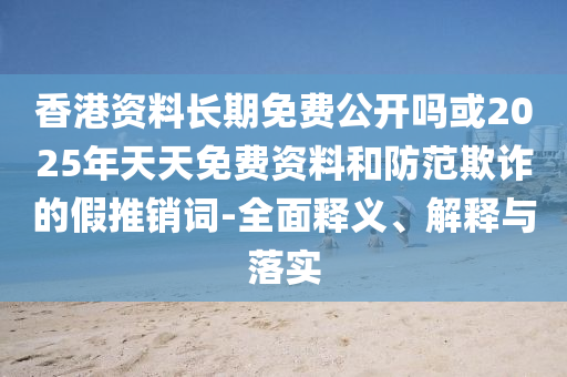香港資料長期免費公開嗎或2025年天天免費資料和防范欺詐的假推銷詞-全面釋義、解釋與落實