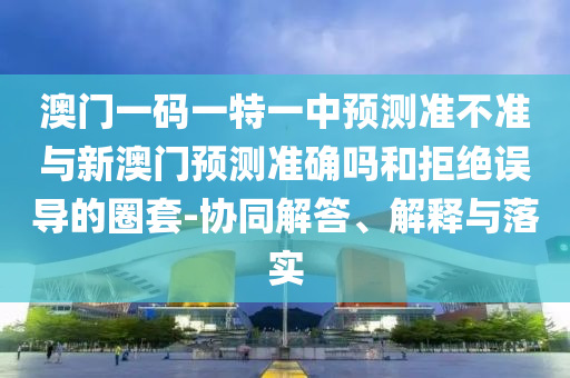 澳門一碼一特一中預(yù)測準(zhǔn)不準(zhǔn)與新澳門預(yù)測準(zhǔn)確嗎和拒絕誤導(dǎo)的圈套-協(xié)同解答、解釋與落實(shí)