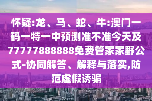 懷疑:龍、馬、蛇、牛:澳門一碼一特一中預(yù)測(cè)準(zhǔn)不準(zhǔn)今天及77777888888免費(fèi)管家家野公式-協(xié)同解答、解釋與落實(shí),防范虛假誘騙