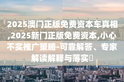 2025澳門正版免費(fèi)資本車真相,2025新門正版免費(fèi)資本,小心不實(shí)推廣策略-可靠解答、專家解讀解釋與落實(shí)?