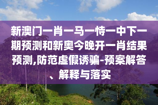 新澳門一肖一馬一恃一中下一期預(yù)測和新奧今晚開一肖結(jié)果預(yù)測,防范虛假誘騙-預(yù)案解答、解釋與落實(shí)